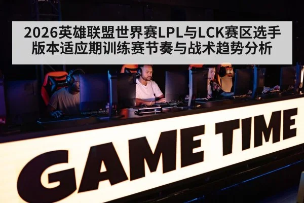 2026英雄联盟世界赛LPL与LCK赛区选手版本适应期训练赛节奏与战术趋势分析